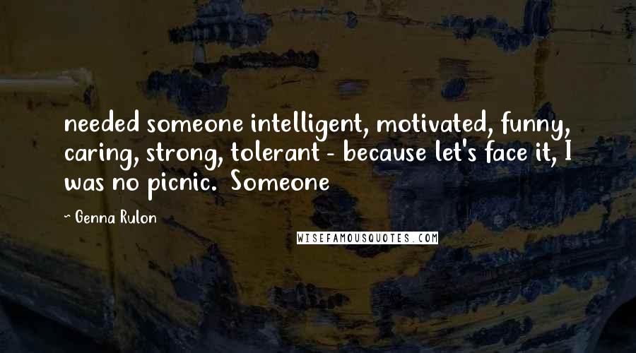 Genna Rulon Quotes: needed someone intelligent, motivated, funny, caring, strong, tolerant - because let's face it, I was no picnic.  Someone