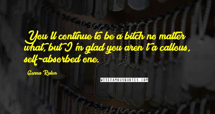 Genna Rulon Quotes: You'll continue to be a bitch no matter what, but I'm glad you aren't a callous, self-absorbed one.