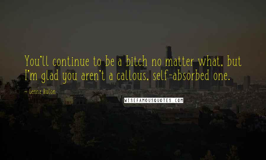 Genna Rulon Quotes: You'll continue to be a bitch no matter what, but I'm glad you aren't a callous, self-absorbed one.