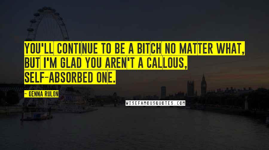 Genna Rulon Quotes: You'll continue to be a bitch no matter what, but I'm glad you aren't a callous, self-absorbed one.