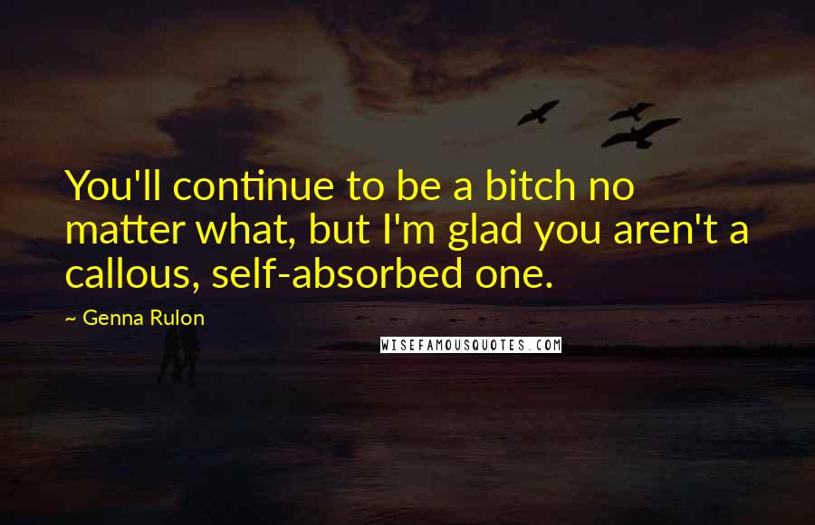Genna Rulon Quotes: You'll continue to be a bitch no matter what, but I'm glad you aren't a callous, self-absorbed one.