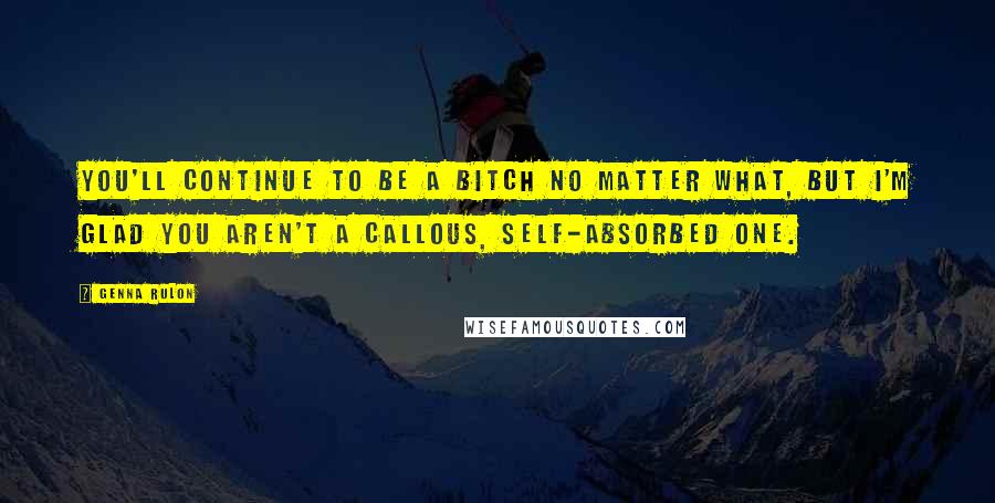 Genna Rulon Quotes: You'll continue to be a bitch no matter what, but I'm glad you aren't a callous, self-absorbed one.