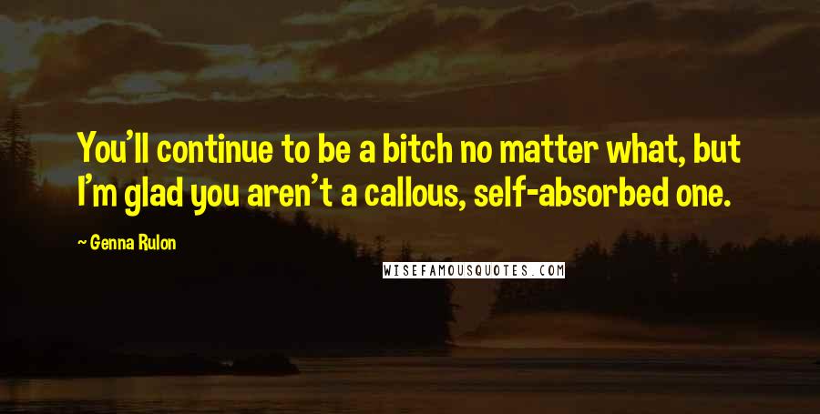 Genna Rulon Quotes: You'll continue to be a bitch no matter what, but I'm glad you aren't a callous, self-absorbed one.