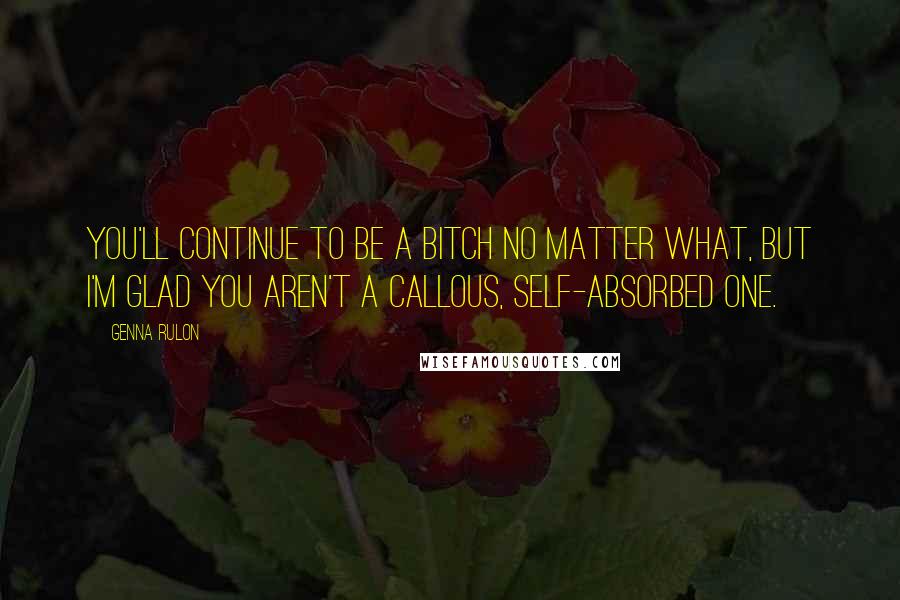 Genna Rulon Quotes: You'll continue to be a bitch no matter what, but I'm glad you aren't a callous, self-absorbed one.