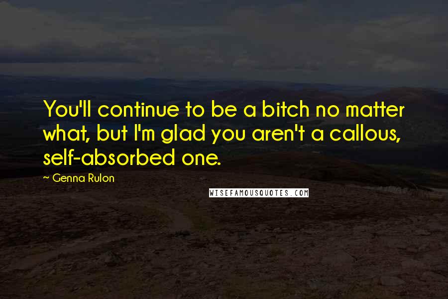 Genna Rulon Quotes: You'll continue to be a bitch no matter what, but I'm glad you aren't a callous, self-absorbed one.