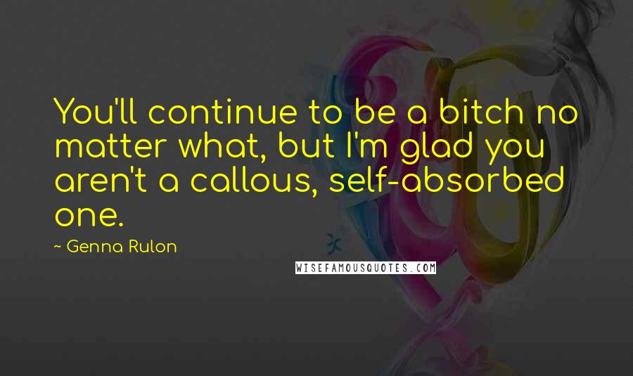 Genna Rulon Quotes: You'll continue to be a bitch no matter what, but I'm glad you aren't a callous, self-absorbed one.