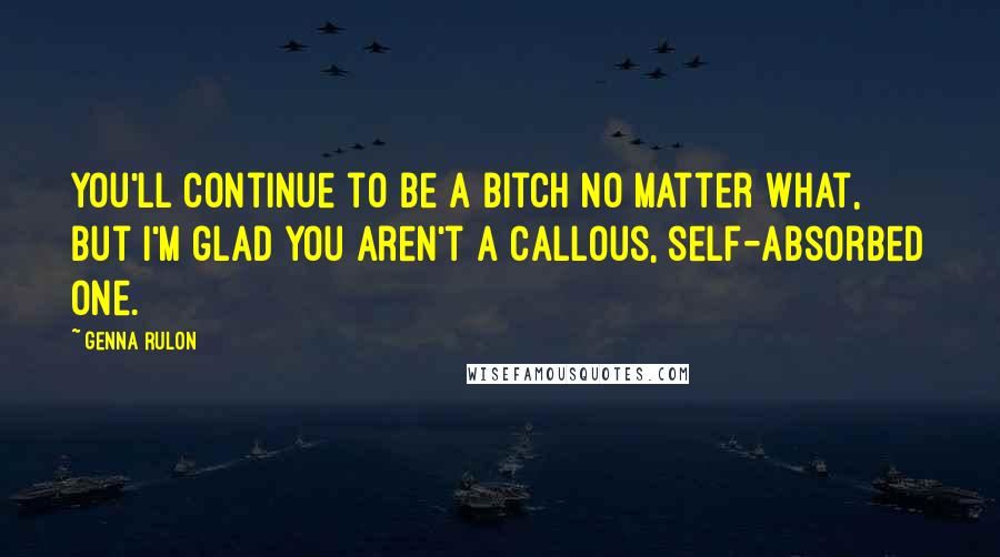 Genna Rulon Quotes: You'll continue to be a bitch no matter what, but I'm glad you aren't a callous, self-absorbed one.