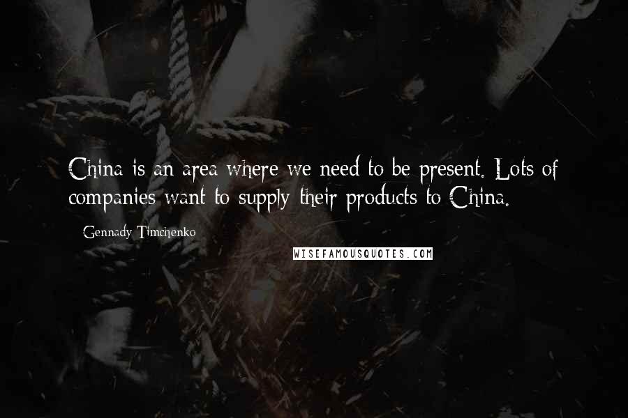 Gennady Timchenko Quotes: China is an area where we need to be present. Lots of companies want to supply their products to China.