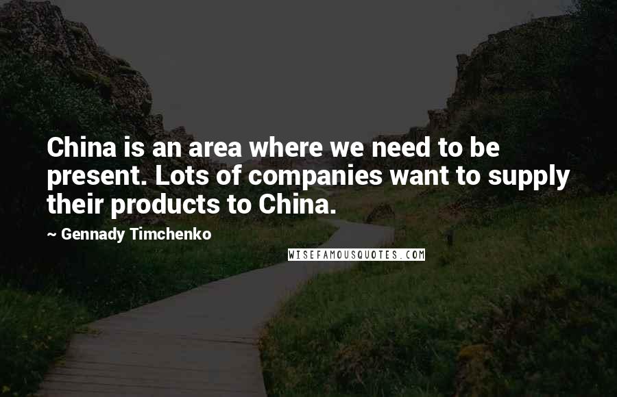 Gennady Timchenko Quotes: China is an area where we need to be present. Lots of companies want to supply their products to China.