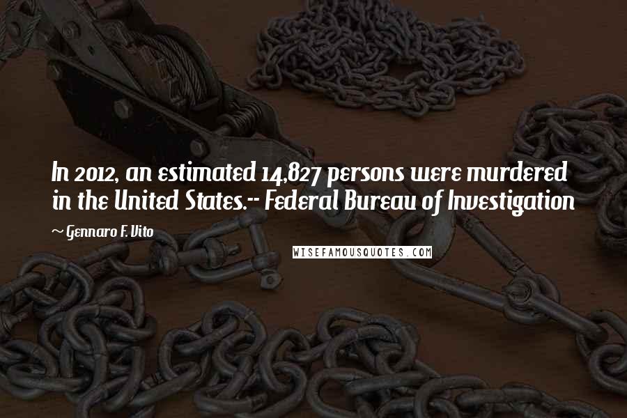 Gennaro F. Vito Quotes: In 2012, an estimated 14,827 persons were murdered in the United States.-- Federal Bureau of Investigation