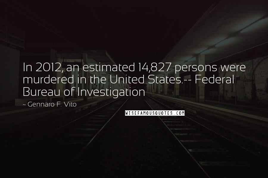 Gennaro F. Vito Quotes: In 2012, an estimated 14,827 persons were murdered in the United States.-- Federal Bureau of Investigation