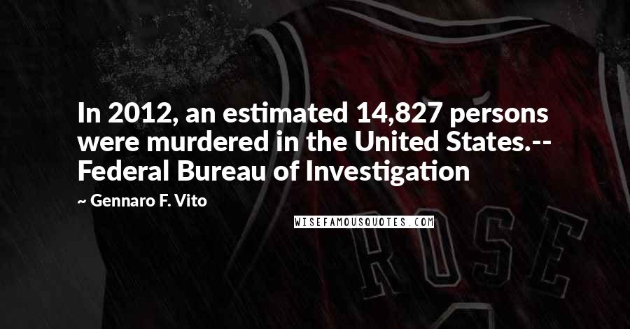 Gennaro F. Vito Quotes: In 2012, an estimated 14,827 persons were murdered in the United States.-- Federal Bureau of Investigation