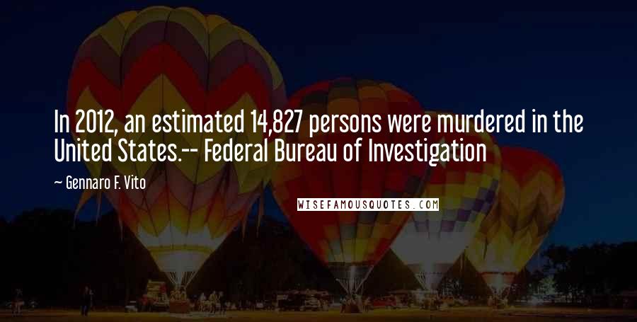 Gennaro F. Vito Quotes: In 2012, an estimated 14,827 persons were murdered in the United States.-- Federal Bureau of Investigation