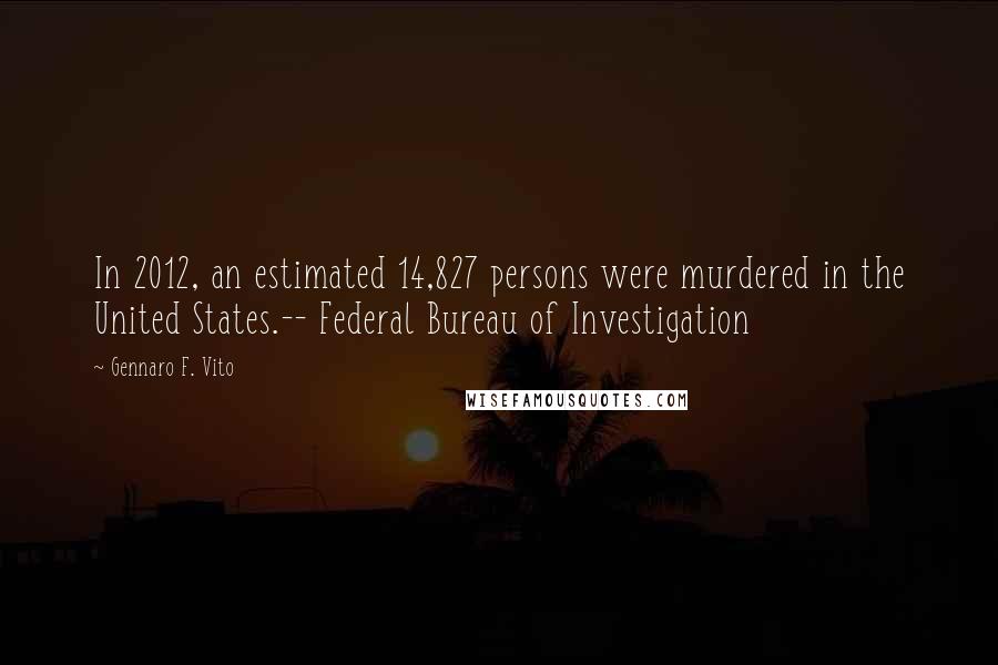 Gennaro F. Vito Quotes: In 2012, an estimated 14,827 persons were murdered in the United States.-- Federal Bureau of Investigation