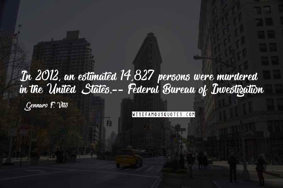 Gennaro F. Vito Quotes: In 2012, an estimated 14,827 persons were murdered in the United States.-- Federal Bureau of Investigation