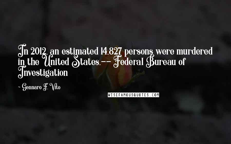 Gennaro F. Vito Quotes: In 2012, an estimated 14,827 persons were murdered in the United States.-- Federal Bureau of Investigation