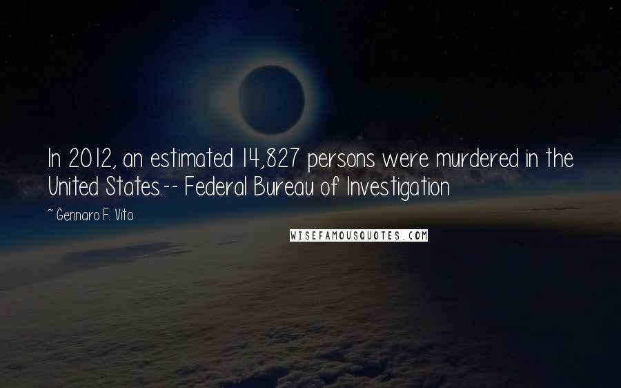 Gennaro F. Vito Quotes: In 2012, an estimated 14,827 persons were murdered in the United States.-- Federal Bureau of Investigation