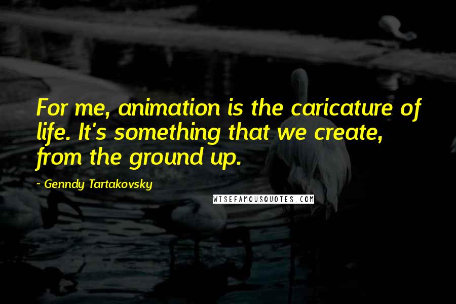 Genndy Tartakovsky Quotes: For me, animation is the caricature of life. It's something that we create, from the ground up.