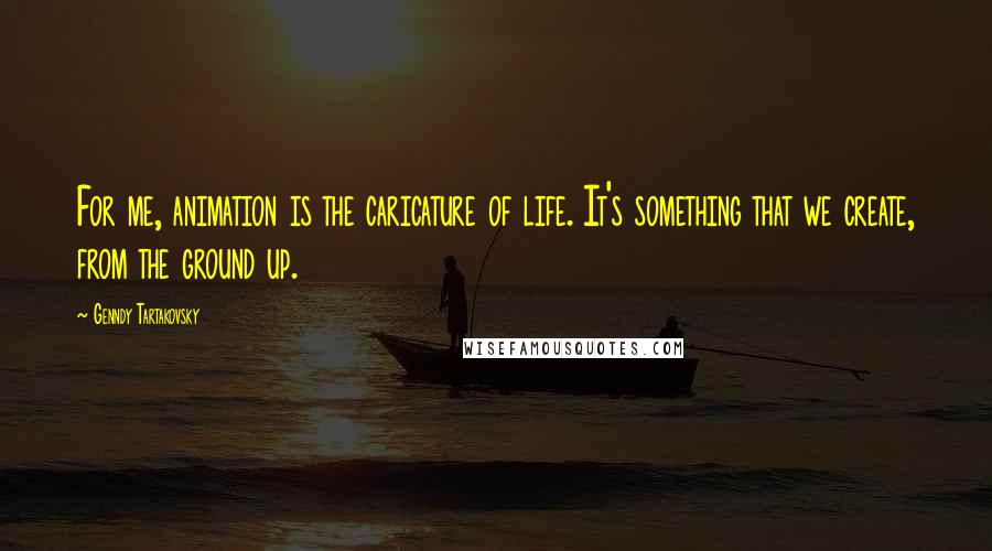 Genndy Tartakovsky Quotes: For me, animation is the caricature of life. It's something that we create, from the ground up.