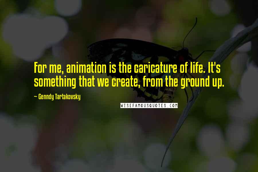 Genndy Tartakovsky Quotes: For me, animation is the caricature of life. It's something that we create, from the ground up.