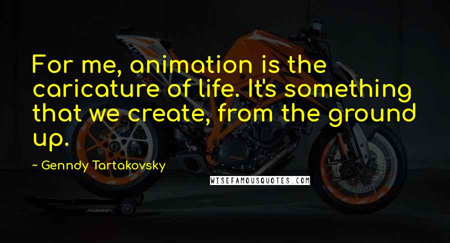 Genndy Tartakovsky Quotes: For me, animation is the caricature of life. It's something that we create, from the ground up.