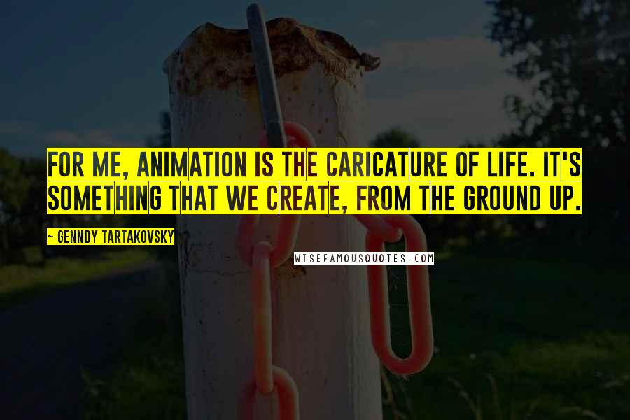 Genndy Tartakovsky Quotes: For me, animation is the caricature of life. It's something that we create, from the ground up.