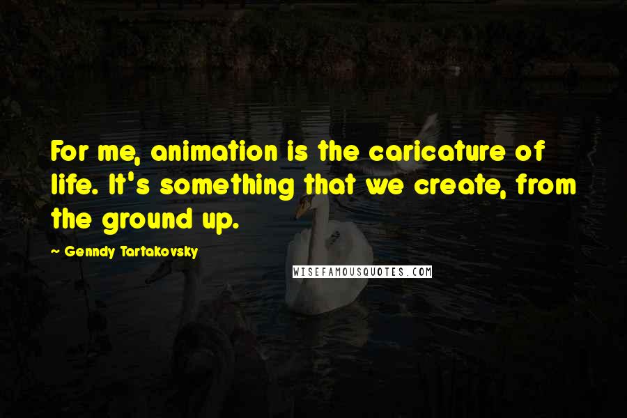 Genndy Tartakovsky Quotes: For me, animation is the caricature of life. It's something that we create, from the ground up.