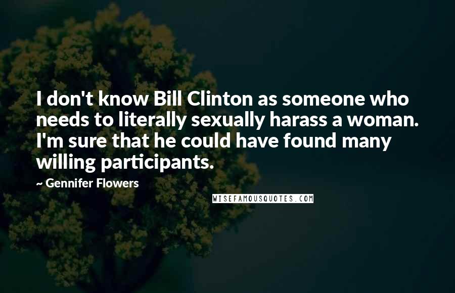 Gennifer Flowers Quotes: I don't know Bill Clinton as someone who needs to literally sexually harass a woman. I'm sure that he could have found many willing participants.