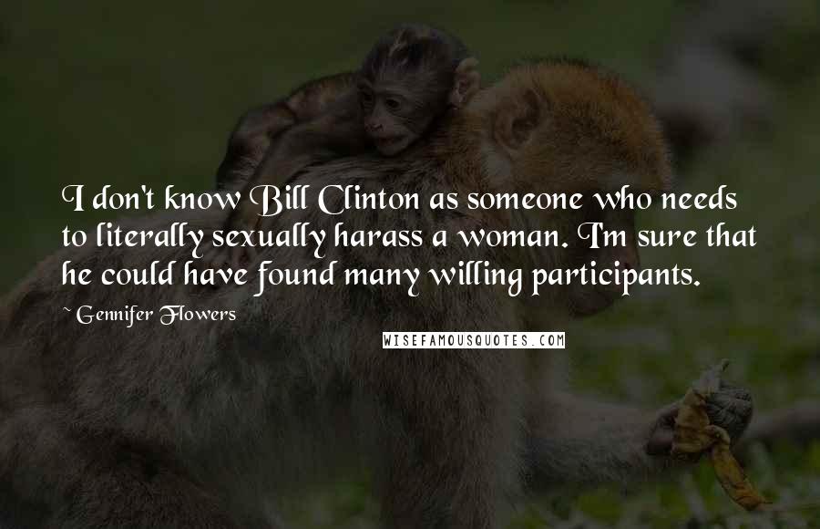 Gennifer Flowers Quotes: I don't know Bill Clinton as someone who needs to literally sexually harass a woman. I'm sure that he could have found many willing participants.