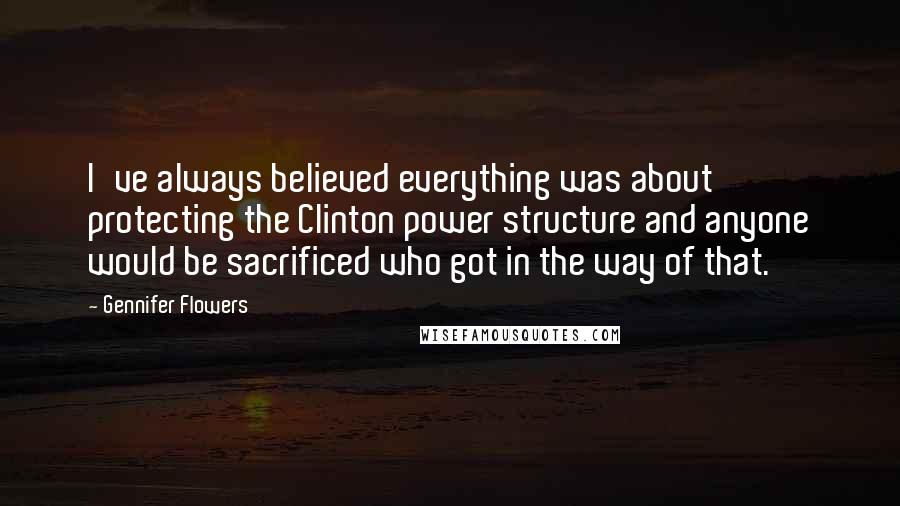 Gennifer Flowers Quotes: I've always believed everything was about protecting the Clinton power structure and anyone would be sacrificed who got in the way of that.