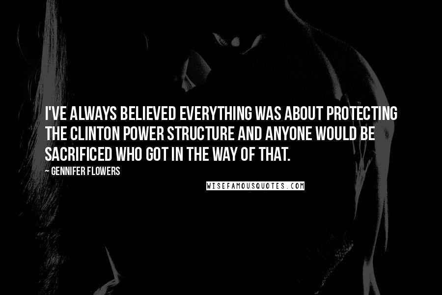 Gennifer Flowers Quotes: I've always believed everything was about protecting the Clinton power structure and anyone would be sacrificed who got in the way of that.