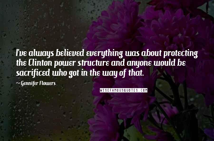 Gennifer Flowers Quotes: I've always believed everything was about protecting the Clinton power structure and anyone would be sacrificed who got in the way of that.