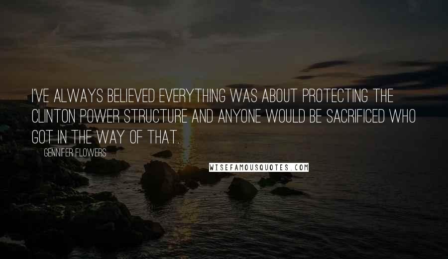 Gennifer Flowers Quotes: I've always believed everything was about protecting the Clinton power structure and anyone would be sacrificed who got in the way of that.