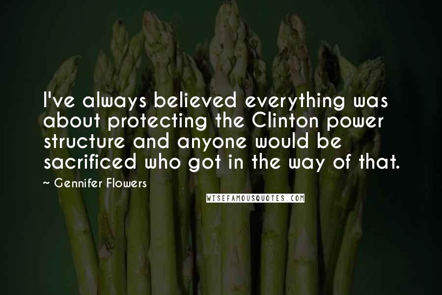 Gennifer Flowers Quotes: I've always believed everything was about protecting the Clinton power structure and anyone would be sacrificed who got in the way of that.