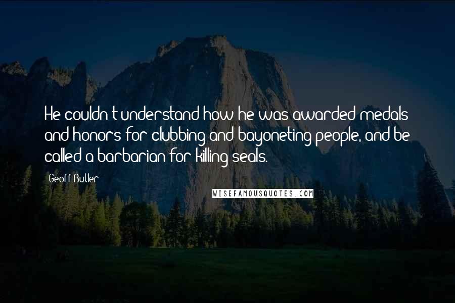 Geoff Butler Quotes: He couldn't understand how he was awarded medals and honors for clubbing and bayoneting people, and be called a barbarian for killing seals.