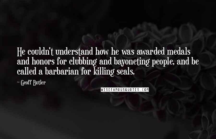 Geoff Butler Quotes: He couldn't understand how he was awarded medals and honors for clubbing and bayoneting people, and be called a barbarian for killing seals.