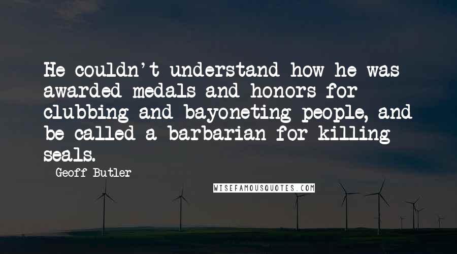 Geoff Butler Quotes: He couldn't understand how he was awarded medals and honors for clubbing and bayoneting people, and be called a barbarian for killing seals.