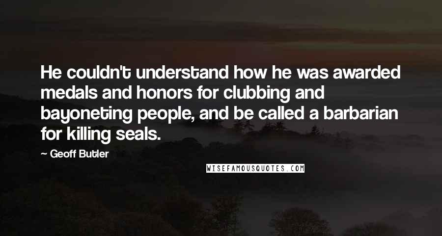 Geoff Butler Quotes: He couldn't understand how he was awarded medals and honors for clubbing and bayoneting people, and be called a barbarian for killing seals.