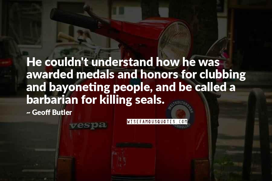 Geoff Butler Quotes: He couldn't understand how he was awarded medals and honors for clubbing and bayoneting people, and be called a barbarian for killing seals.