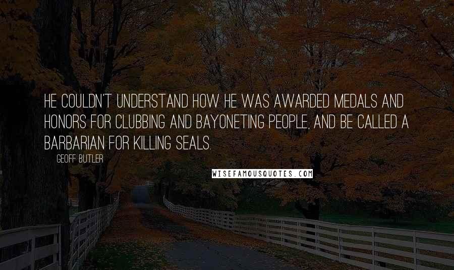 Geoff Butler Quotes: He couldn't understand how he was awarded medals and honors for clubbing and bayoneting people, and be called a barbarian for killing seals.