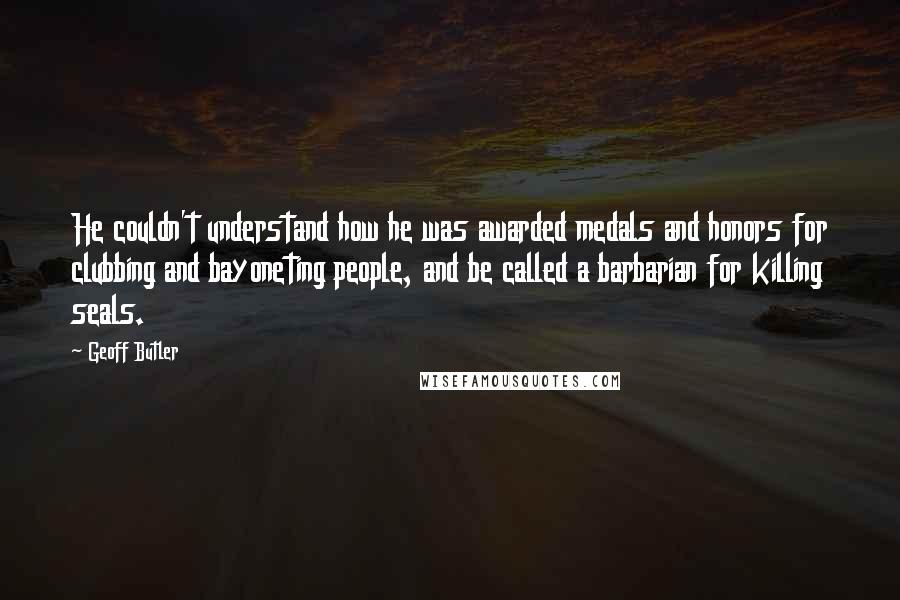 Geoff Butler Quotes: He couldn't understand how he was awarded medals and honors for clubbing and bayoneting people, and be called a barbarian for killing seals.