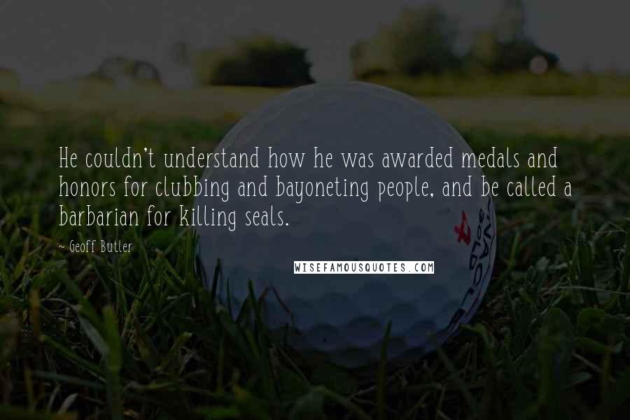 Geoff Butler Quotes: He couldn't understand how he was awarded medals and honors for clubbing and bayoneting people, and be called a barbarian for killing seals.