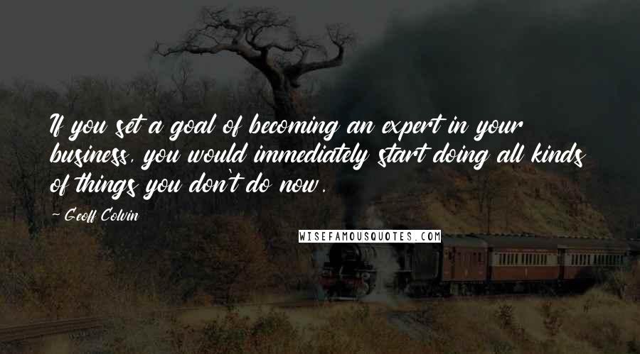 Geoff Colvin Quotes: If you set a goal of becoming an expert in your business, you would immediately start doing all kinds of things you don't do now.