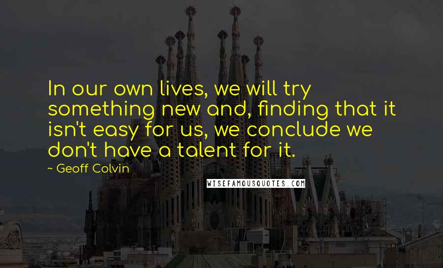 Geoff Colvin Quotes: In our own lives, we will try something new and, finding that it isn't easy for us, we conclude we don't have a talent for it.