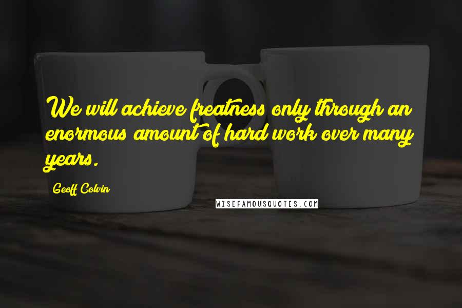 Geoff Colvin Quotes: We will achieve freatness only through an enormous amount of hard work over many years.