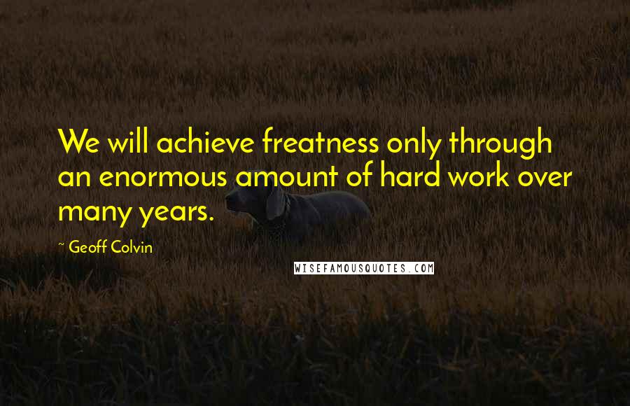 Geoff Colvin Quotes: We will achieve freatness only through an enormous amount of hard work over many years.