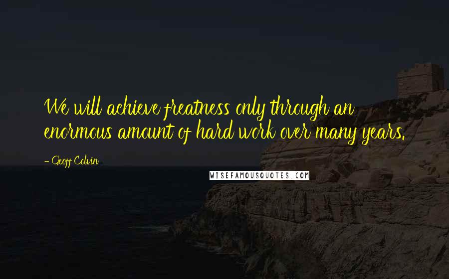 Geoff Colvin Quotes: We will achieve freatness only through an enormous amount of hard work over many years.