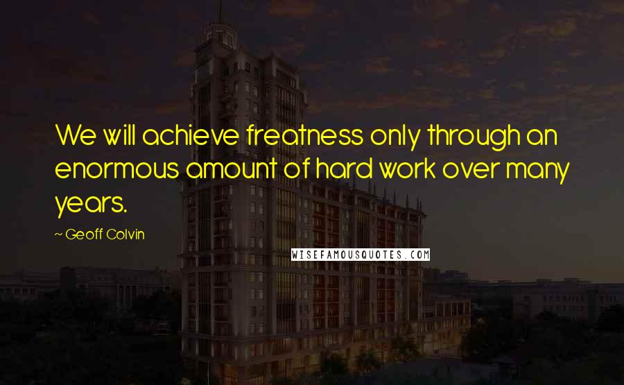 Geoff Colvin Quotes: We will achieve freatness only through an enormous amount of hard work over many years.