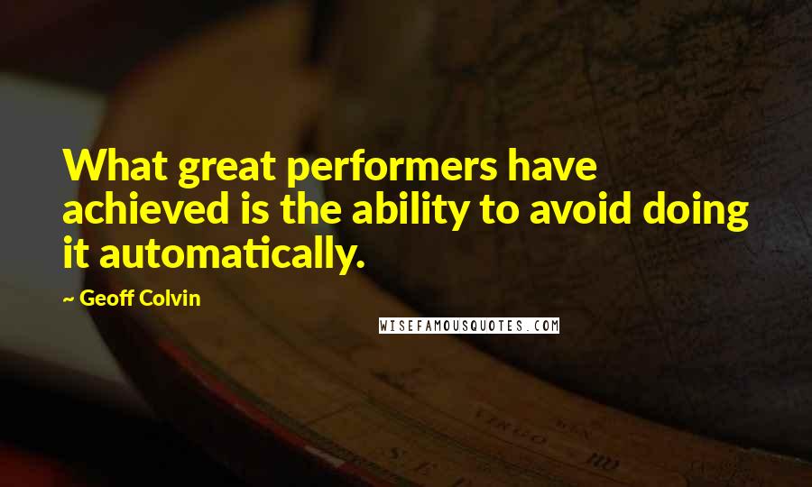 Geoff Colvin Quotes: What great performers have achieved is the ability to avoid doing it automatically.