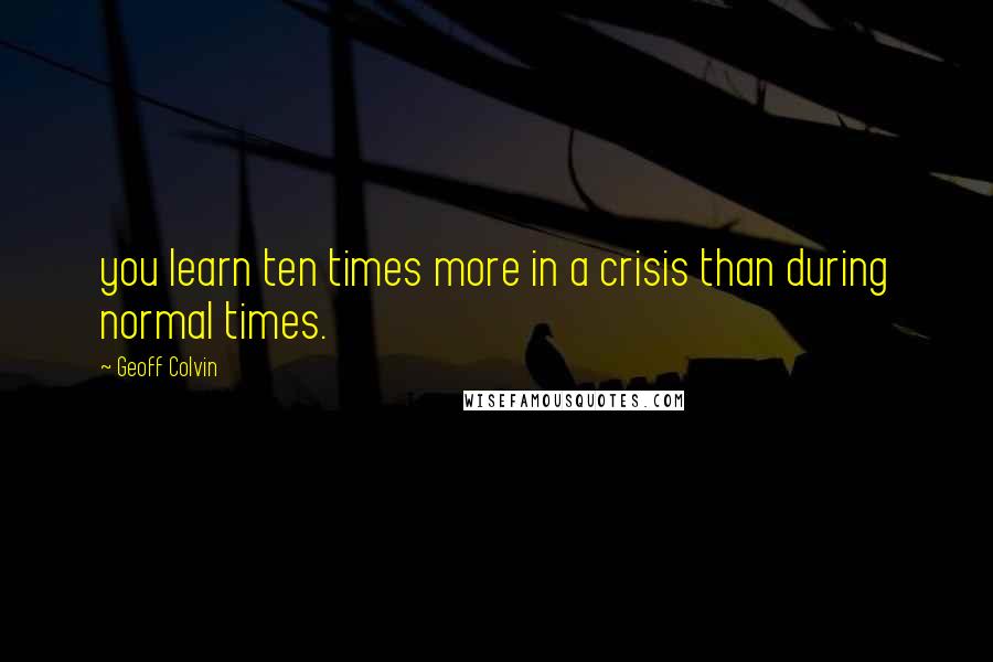 Geoff Colvin Quotes: you learn ten times more in a crisis than during normal times.